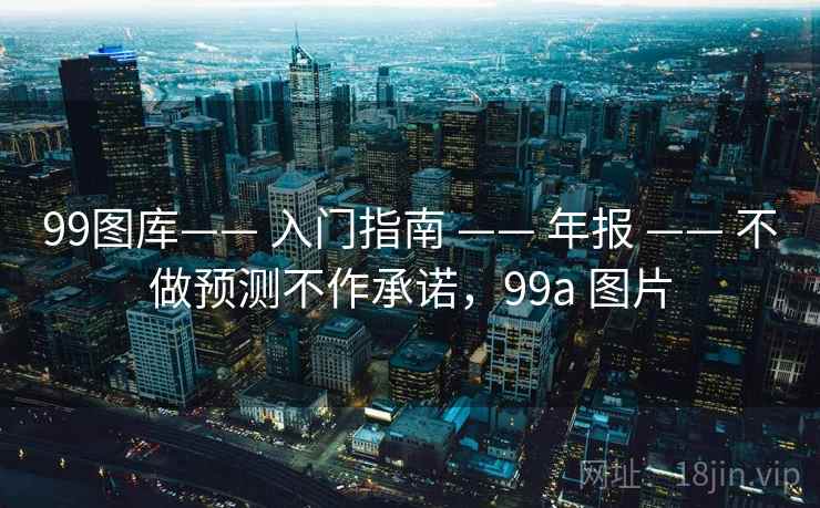99图库—— 入门指南 —— 年报 —— 不做预测不作承诺，99a 图片